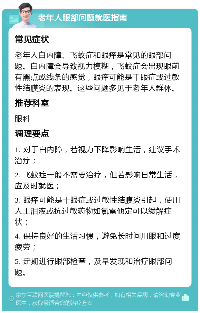 老年人眼部问题就医指南 常见症状 老年人白内障、飞蚊症和眼痒是常见的眼部问题。白内障会导致视力模糊，飞蚊症会出现眼前有黑点或线条的感觉，眼痒可能是干眼症或过敏性结膜炎的表现。这些问题多见于老年人群体。 推荐科室 眼科 调理要点 1. 对于白内障，若视力下降影响生活，建议手术治疗； 2. 飞蚊症一般不需要治疗，但若影响日常生活，应及时就医； 3. 眼痒可能是干眼症或过敏性结膜炎引起，使用人工泪液或抗过敏药物如氯雷他定可以缓解症状； 4. 保持良好的生活习惯，避免长时间用眼和过度疲劳； 5. 定期进行眼部检查，及早发现和治疗眼部问题。