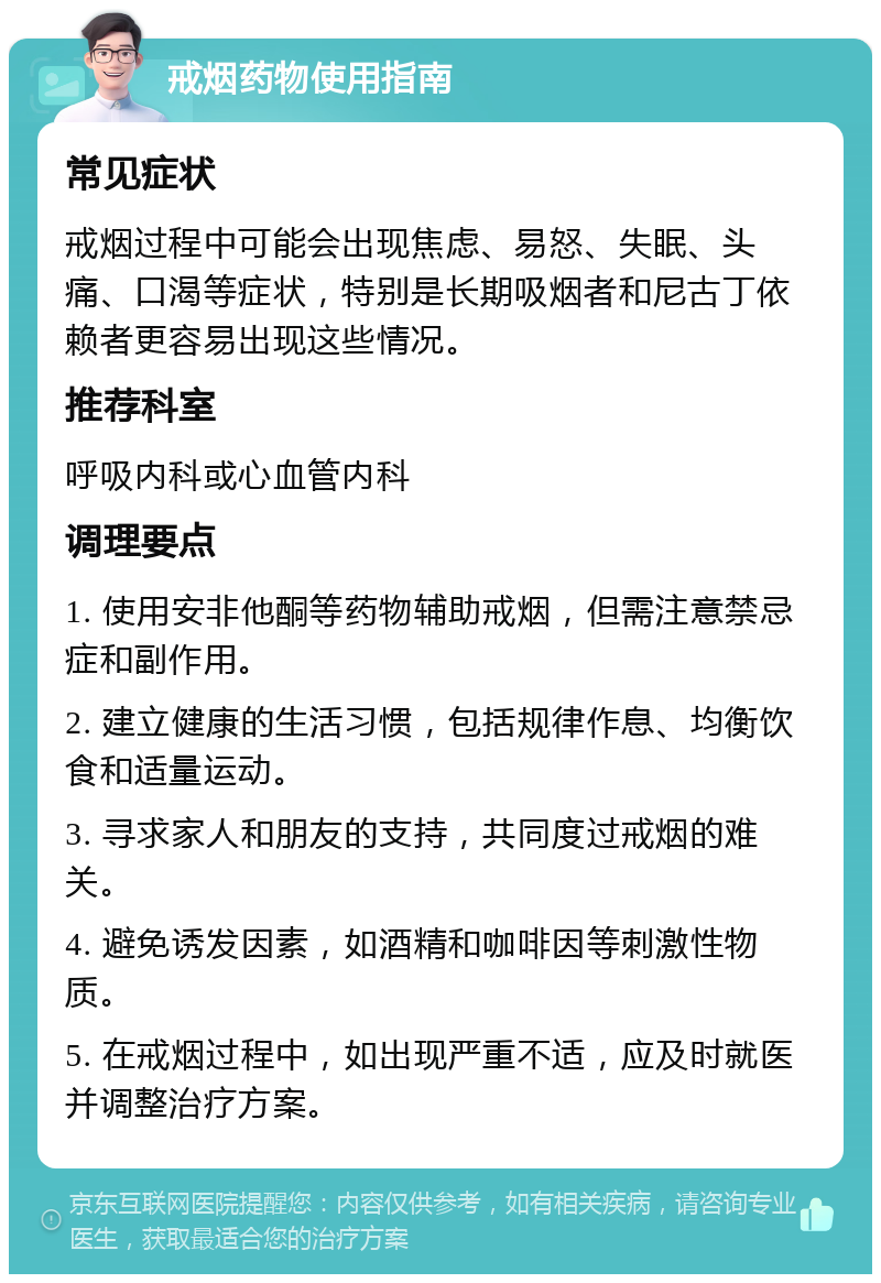 戒烟药物使用指南 常见症状 戒烟过程中可能会出现焦虑、易怒、失眠、头痛、口渴等症状，特别是长期吸烟者和尼古丁依赖者更容易出现这些情况。 推荐科室 呼吸内科或心血管内科 调理要点 1. 使用安非他酮等药物辅助戒烟，但需注意禁忌症和副作用。 2. 建立健康的生活习惯，包括规律作息、均衡饮食和适量运动。 3. 寻求家人和朋友的支持，共同度过戒烟的难关。 4. 避免诱发因素，如酒精和咖啡因等刺激性物质。 5. 在戒烟过程中，如出现严重不适，应及时就医并调整治疗方案。