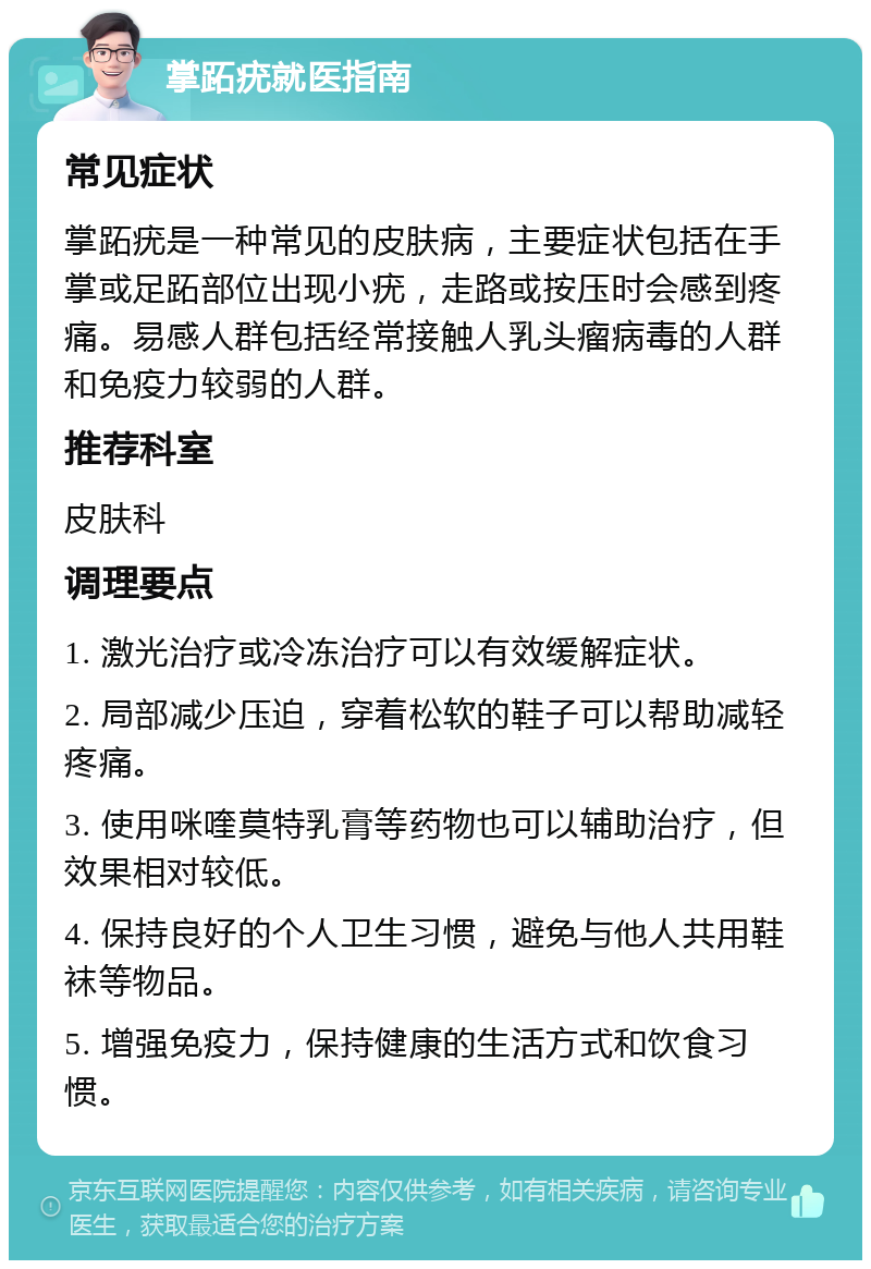 掌跖疣就医指南 常见症状 掌跖疣是一种常见的皮肤病，主要症状包括在手掌或足跖部位出现小疣，走路或按压时会感到疼痛。易感人群包括经常接触人乳头瘤病毒的人群和免疫力较弱的人群。 推荐科室 皮肤科 调理要点 1. 激光治疗或冷冻治疗可以有效缓解症状。 2. 局部减少压迫，穿着松软的鞋子可以帮助减轻疼痛。 3. 使用咪喹莫特乳膏等药物也可以辅助治疗，但效果相对较低。 4. 保持良好的个人卫生习惯，避免与他人共用鞋袜等物品。 5. 增强免疫力，保持健康的生活方式和饮食习惯。