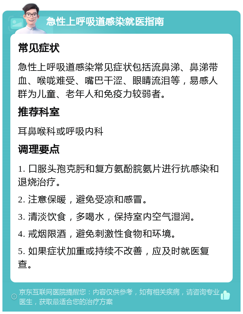 急性上呼吸道感染就医指南 常见症状 急性上呼吸道感染常见症状包括流鼻涕、鼻涕带血、喉咙难受、嘴巴干涩、眼睛流泪等，易感人群为儿童、老年人和免疫力较弱者。 推荐科室 耳鼻喉科或呼吸内科 调理要点 1. 口服头孢克肟和复方氨酚脘氨片进行抗感染和退烧治疗。 2. 注意保暖，避免受凉和感冒。 3. 清淡饮食，多喝水，保持室内空气湿润。 4. 戒烟限酒，避免刺激性食物和环境。 5. 如果症状加重或持续不改善，应及时就医复查。