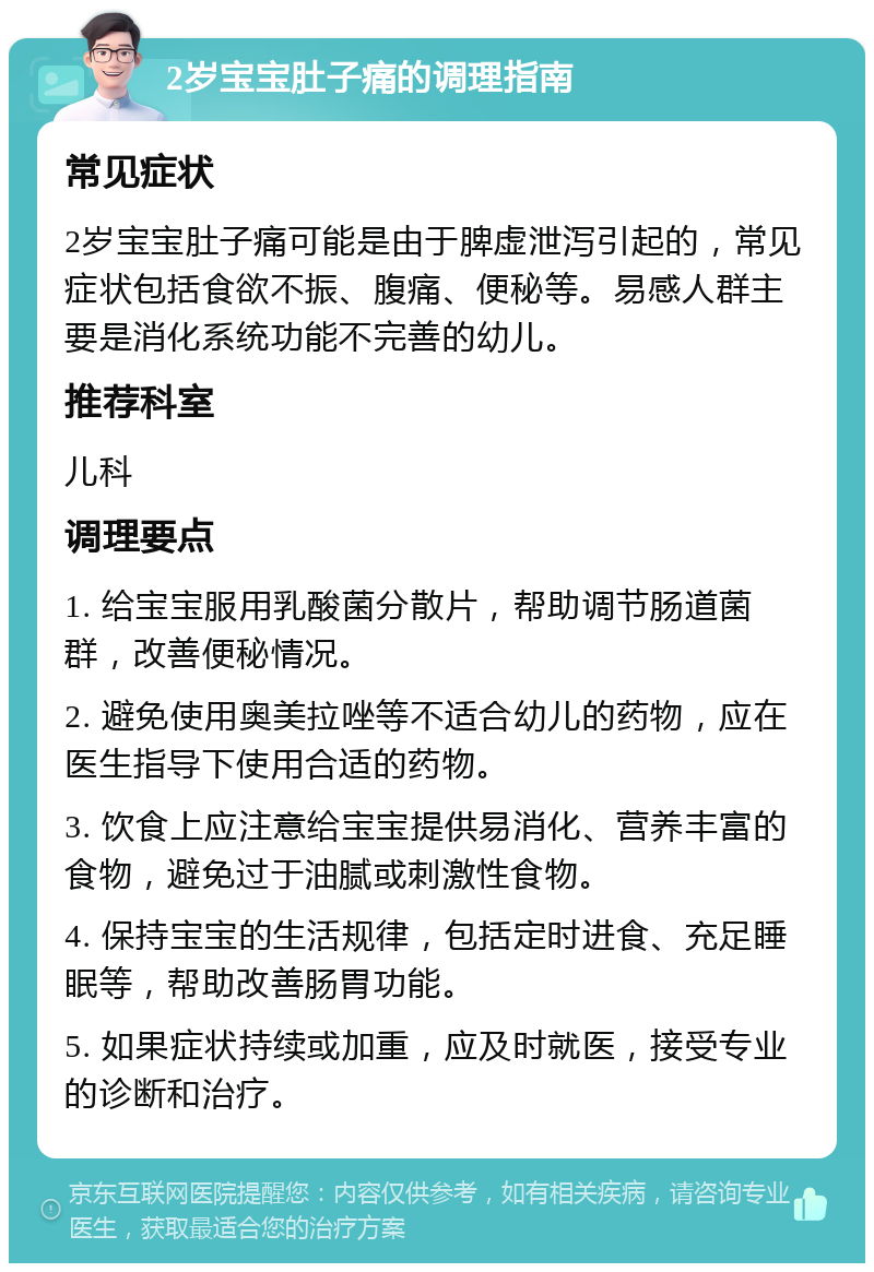 2岁宝宝肚子痛的调理指南 常见症状 2岁宝宝肚子痛可能是由于脾虚泄泻引起的，常见症状包括食欲不振、腹痛、便秘等。易感人群主要是消化系统功能不完善的幼儿。 推荐科室 儿科 调理要点 1. 给宝宝服用乳酸菌分散片，帮助调节肠道菌群，改善便秘情况。 2. 避免使用奥美拉唑等不适合幼儿的药物，应在医生指导下使用合适的药物。 3. 饮食上应注意给宝宝提供易消化、营养丰富的食物，避免过于油腻或刺激性食物。 4. 保持宝宝的生活规律，包括定时进食、充足睡眠等，帮助改善肠胃功能。 5. 如果症状持续或加重，应及时就医，接受专业的诊断和治疗。