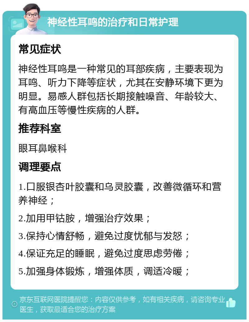 神经性耳鸣的治疗和日常护理 常见症状 神经性耳鸣是一种常见的耳部疾病，主要表现为耳鸣、听力下降等症状，尤其在安静环境下更为明显。易感人群包括长期接触噪音、年龄较大、有高血压等慢性疾病的人群。 推荐科室 眼耳鼻喉科 调理要点 1.口服银杏叶胶囊和乌灵胶囊，改善微循环和营养神经； 2.加用甲钴胺，增强治疗效果； 3.保持心情舒畅，避免过度忧郁与发怒； 4.保证充足的睡眠，避免过度思虑劳倦； 5.加强身体锻炼，增强体质，调适冷暖；