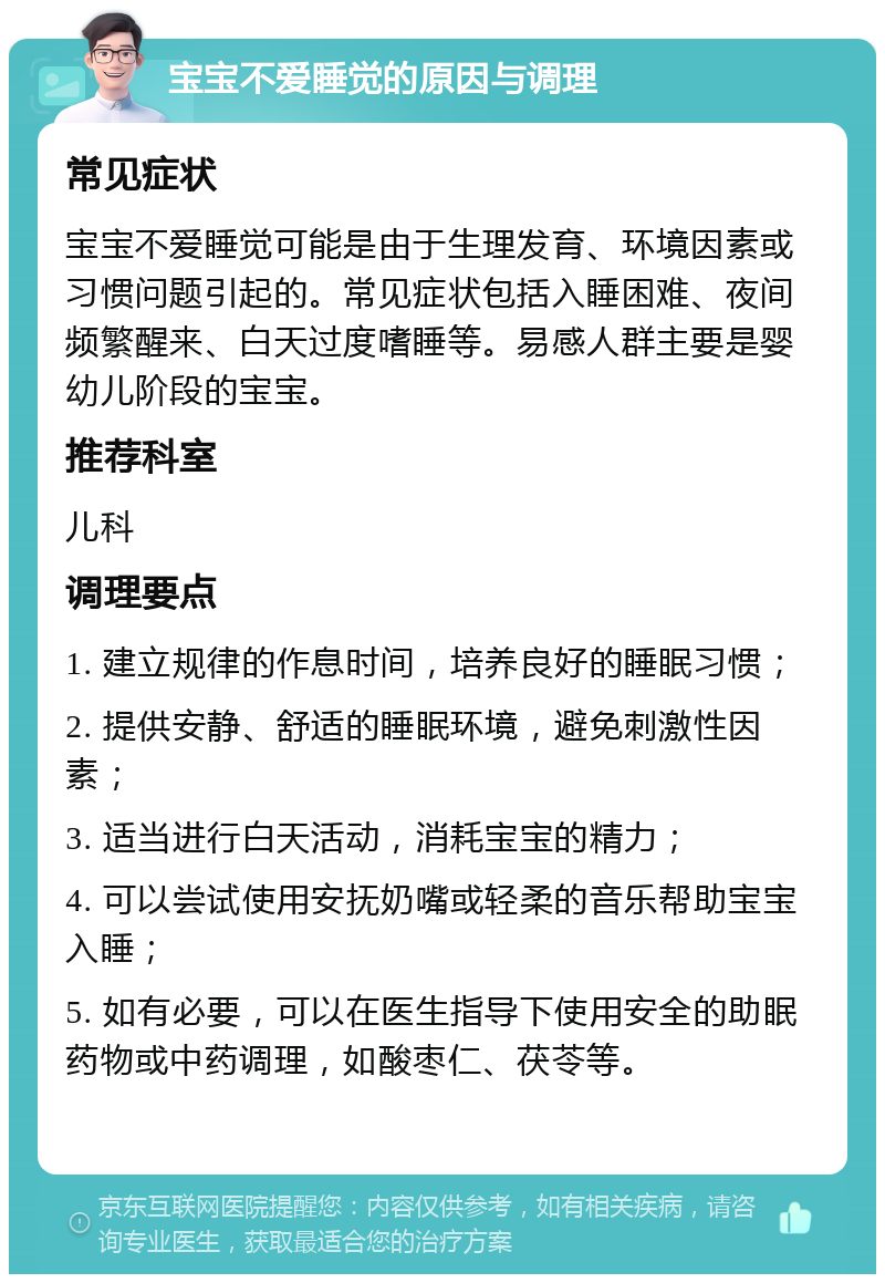 宝宝不爱睡觉的原因与调理 常见症状 宝宝不爱睡觉可能是由于生理发育、环境因素或习惯问题引起的。常见症状包括入睡困难、夜间频繁醒来、白天过度嗜睡等。易感人群主要是婴幼儿阶段的宝宝。 推荐科室 儿科 调理要点 1. 建立规律的作息时间，培养良好的睡眠习惯； 2. 提供安静、舒适的睡眠环境，避免刺激性因素； 3. 适当进行白天活动，消耗宝宝的精力； 4. 可以尝试使用安抚奶嘴或轻柔的音乐帮助宝宝入睡； 5. 如有必要，可以在医生指导下使用安全的助眠药物或中药调理，如酸枣仁、茯苓等。