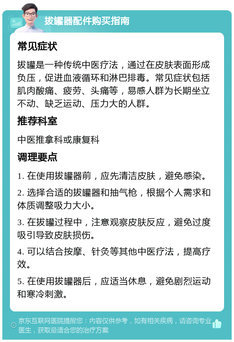 拔罐器配件购买指南 常见症状 拔罐是一种传统中医疗法，通过在皮肤表面形成负压，促进血液循环和淋巴排毒。常见症状包括肌肉酸痛、疲劳、头痛等，易感人群为长期坐立不动、缺乏运动、压力大的人群。 推荐科室 中医推拿科或康复科 调理要点 1. 在使用拔罐器前，应先清洁皮肤，避免感染。 2. 选择合适的拔罐器和抽气枪，根据个人需求和体质调整吸力大小。 3. 在拔罐过程中，注意观察皮肤反应，避免过度吸引导致皮肤损伤。 4. 可以结合按摩、针灸等其他中医疗法，提高疗效。 5. 在使用拔罐器后，应适当休息，避免剧烈运动和寒冷刺激。