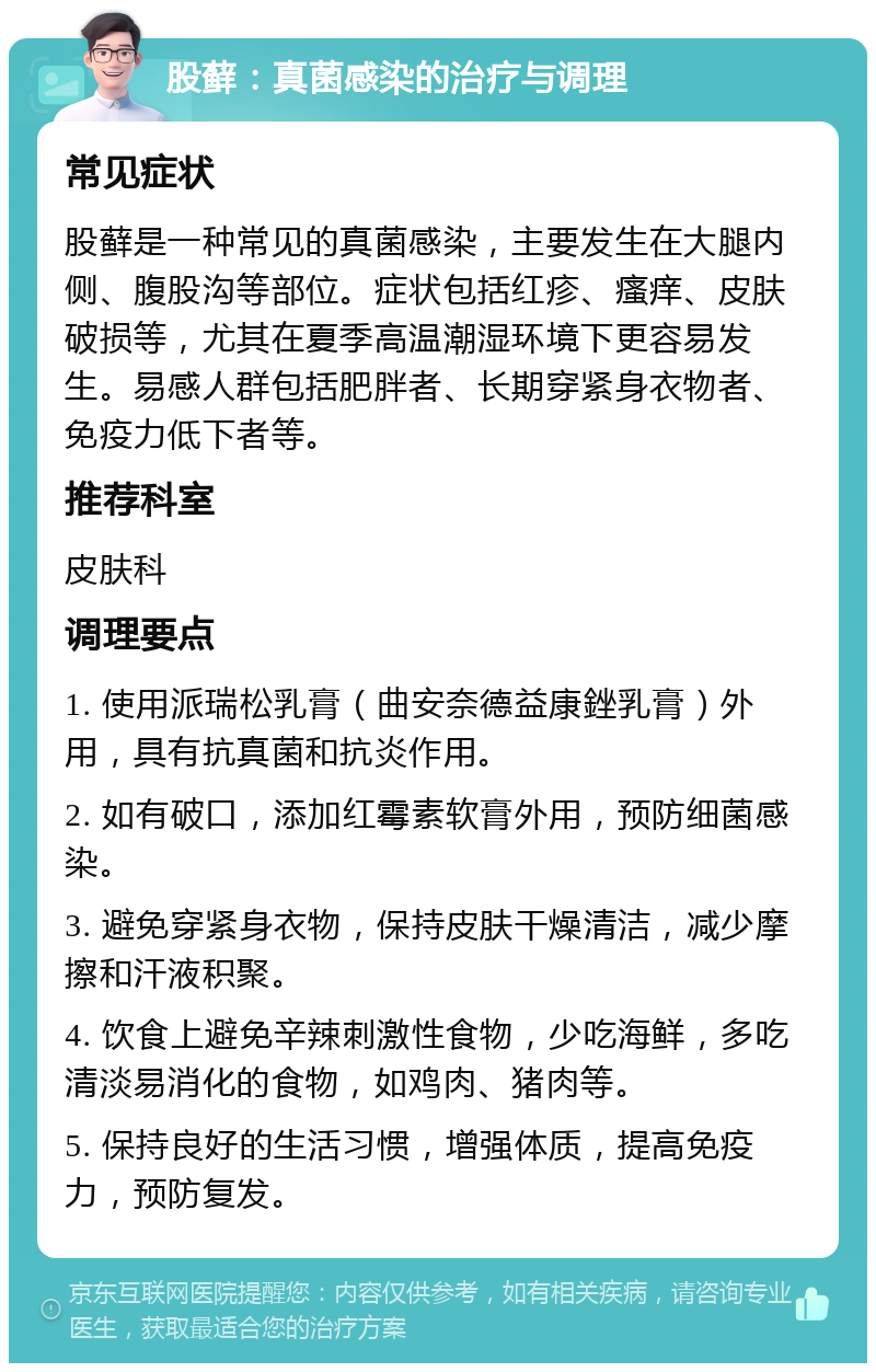 股藓：真菌感染的治疗与调理 常见症状 股藓是一种常见的真菌感染，主要发生在大腿内侧、腹股沟等部位。症状包括红疹、瘙痒、皮肤破损等，尤其在夏季高温潮湿环境下更容易发生。易感人群包括肥胖者、长期穿紧身衣物者、免疫力低下者等。 推荐科室 皮肤科 调理要点 1. 使用派瑞松乳膏（曲安奈德益康銼乳膏）外用，具有抗真菌和抗炎作用。 2. 如有破口，添加红霉素软膏外用，预防细菌感染。 3. 避免穿紧身衣物，保持皮肤干燥清洁，减少摩擦和汗液积聚。 4. 饮食上避免辛辣刺激性食物，少吃海鲜，多吃清淡易消化的食物，如鸡肉、猪肉等。 5. 保持良好的生活习惯，增强体质，提高免疫力，预防复发。