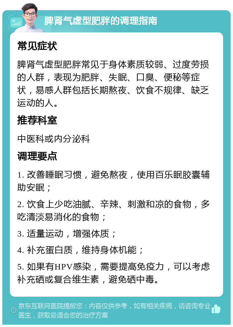 脾肾气虚型肥胖的调理指南 常见症状 脾肾气虚型肥胖常见于身体素质较弱、过度劳损的人群，表现为肥胖、失眠、口臭、便秘等症状，易感人群包括长期熬夜、饮食不规律、缺乏运动的人。 推荐科室 中医科或内分泌科 调理要点 1. 改善睡眠习惯，避免熬夜，使用百乐眠胶囊辅助安眠； 2. 饮食上少吃油腻、辛辣、刺激和凉的食物，多吃清淡易消化的食物； 3. 适量运动，增强体质； 4. 补充蛋白质，维持身体机能； 5. 如果有HPV感染，需要提高免疫力，可以考虑补充硒或复合维生素，避免硒中毒。