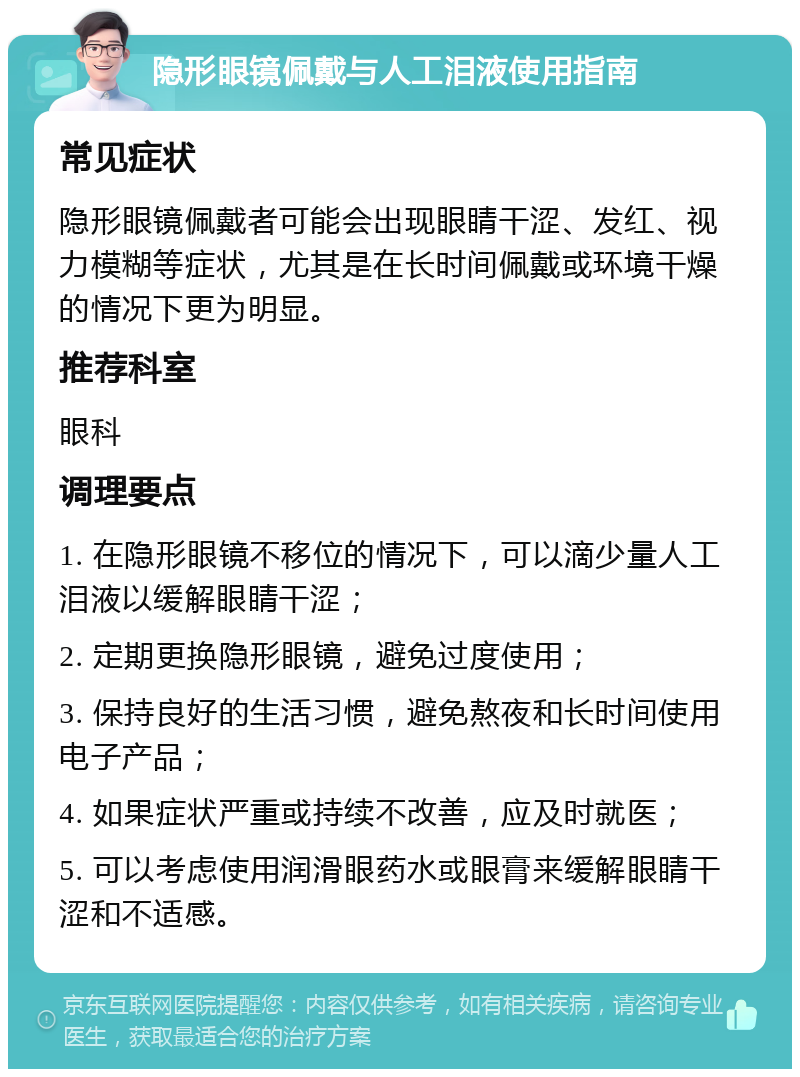 隐形眼镜佩戴与人工泪液使用指南 常见症状 隐形眼镜佩戴者可能会出现眼睛干涩、发红、视力模糊等症状，尤其是在长时间佩戴或环境干燥的情况下更为明显。 推荐科室 眼科 调理要点 1. 在隐形眼镜不移位的情况下，可以滴少量人工泪液以缓解眼睛干涩； 2. 定期更换隐形眼镜，避免过度使用； 3. 保持良好的生活习惯，避免熬夜和长时间使用电子产品； 4. 如果症状严重或持续不改善，应及时就医； 5. 可以考虑使用润滑眼药水或眼膏来缓解眼睛干涩和不适感。