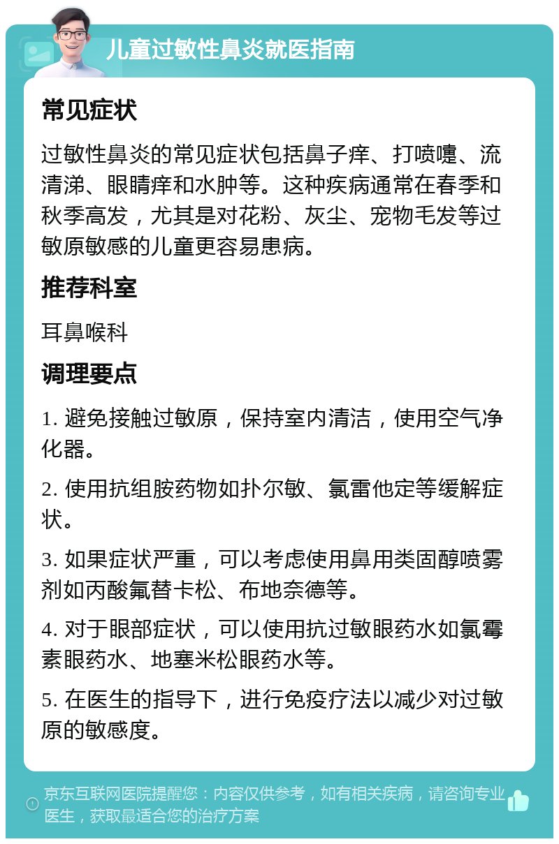 儿童过敏性鼻炎就医指南 常见症状 过敏性鼻炎的常见症状包括鼻子痒、打喷嚏、流清涕、眼睛痒和水肿等。这种疾病通常在春季和秋季高发，尤其是对花粉、灰尘、宠物毛发等过敏原敏感的儿童更容易患病。 推荐科室 耳鼻喉科 调理要点 1. 避免接触过敏原，保持室内清洁，使用空气净化器。 2. 使用抗组胺药物如扑尔敏、氯雷他定等缓解症状。 3. 如果症状严重，可以考虑使用鼻用类固醇喷雾剂如丙酸氟替卡松、布地奈德等。 4. 对于眼部症状，可以使用抗过敏眼药水如氯霉素眼药水、地塞米松眼药水等。 5. 在医生的指导下，进行免疫疗法以减少对过敏原的敏感度。