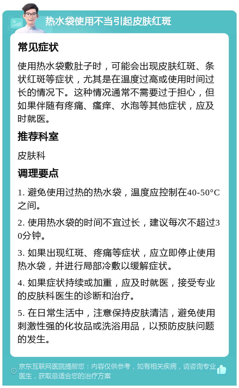 热水袋使用不当引起皮肤红斑 常见症状 使用热水袋敷肚子时，可能会出现皮肤红斑、条状红斑等症状，尤其是在温度过高或使用时间过长的情况下。这种情况通常不需要过于担心，但如果伴随有疼痛、瘙痒、水泡等其他症状，应及时就医。 推荐科室 皮肤科 调理要点 1. 避免使用过热的热水袋，温度应控制在40-50°C之间。 2. 使用热水袋的时间不宜过长，建议每次不超过30分钟。 3. 如果出现红斑、疼痛等症状，应立即停止使用热水袋，并进行局部冷敷以缓解症状。 4. 如果症状持续或加重，应及时就医，接受专业的皮肤科医生的诊断和治疗。 5. 在日常生活中，注意保持皮肤清洁，避免使用刺激性强的化妆品或洗浴用品，以预防皮肤问题的发生。