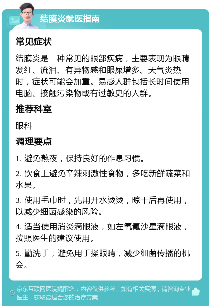 结膜炎就医指南 常见症状 结膜炎是一种常见的眼部疾病，主要表现为眼睛发红、流泪、有异物感和眼屎增多。天气炎热时，症状可能会加重。易感人群包括长时间使用电脑、接触污染物或有过敏史的人群。 推荐科室 眼科 调理要点 1. 避免熬夜，保持良好的作息习惯。 2. 饮食上避免辛辣刺激性食物，多吃新鲜蔬菜和水果。 3. 使用毛巾时，先用开水烫烫，晾干后再使用，以减少细菌感染的风险。 4. 适当使用消炎滴眼液，如左氧氟沙星滴眼液，按照医生的建议使用。 5. 勤洗手，避免用手揉眼睛，减少细菌传播的机会。