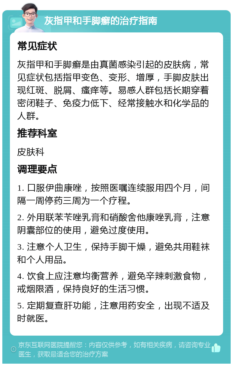 灰指甲和手脚癣的治疗指南 常见症状 灰指甲和手脚癣是由真菌感染引起的皮肤病，常见症状包括指甲变色、变形、增厚，手脚皮肤出现红斑、脱屑、瘙痒等。易感人群包括长期穿着密闭鞋子、免疫力低下、经常接触水和化学品的人群。 推荐科室 皮肤科 调理要点 1. 口服伊曲康唑，按照医嘱连续服用四个月，间隔一周停药三周为一个疗程。 2. 外用联苯苄唑乳膏和硝酸舍他康唑乳膏，注意阴囊部位的使用，避免过度使用。 3. 注意个人卫生，保持手脚干燥，避免共用鞋袜和个人用品。 4. 饮食上应注意均衡营养，避免辛辣刺激食物，戒烟限酒，保持良好的生活习惯。 5. 定期复查肝功能，注意用药安全，出现不适及时就医。