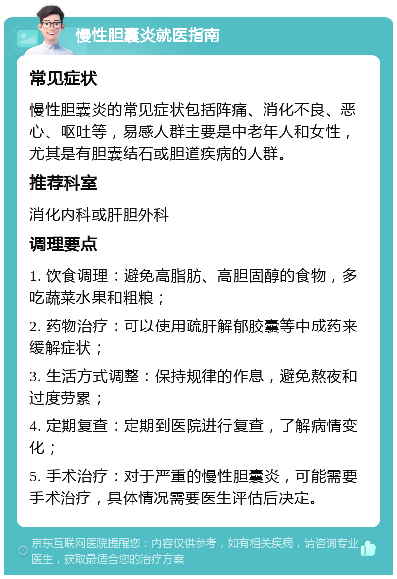 慢性胆囊炎就医指南 常见症状 慢性胆囊炎的常见症状包括阵痛、消化不良、恶心、呕吐等，易感人群主要是中老年人和女性，尤其是有胆囊结石或胆道疾病的人群。 推荐科室 消化内科或肝胆外科 调理要点 1. 饮食调理：避免高脂肪、高胆固醇的食物，多吃蔬菜水果和粗粮； 2. 药物治疗：可以使用疏肝解郁胶囊等中成药来缓解症状； 3. 生活方式调整：保持规律的作息，避免熬夜和过度劳累； 4. 定期复查：定期到医院进行复查，了解病情变化； 5. 手术治疗：对于严重的慢性胆囊炎，可能需要手术治疗，具体情况需要医生评估后决定。