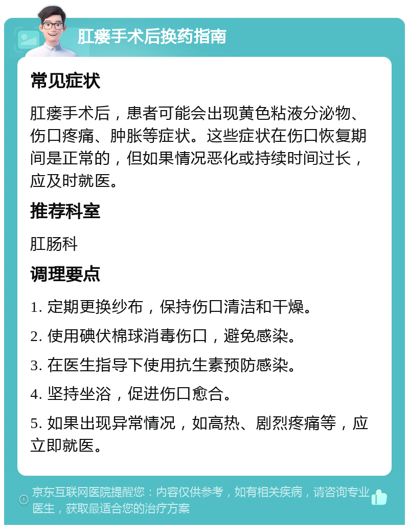 肛瘘手术后换药指南 常见症状 肛瘘手术后，患者可能会出现黄色粘液分泌物、伤口疼痛、肿胀等症状。这些症状在伤口恢复期间是正常的，但如果情况恶化或持续时间过长，应及时就医。 推荐科室 肛肠科 调理要点 1. 定期更换纱布，保持伤口清洁和干燥。 2. 使用碘伏棉球消毒伤口，避免感染。 3. 在医生指导下使用抗生素预防感染。 4. 坚持坐浴，促进伤口愈合。 5. 如果出现异常情况，如高热、剧烈疼痛等，应立即就医。