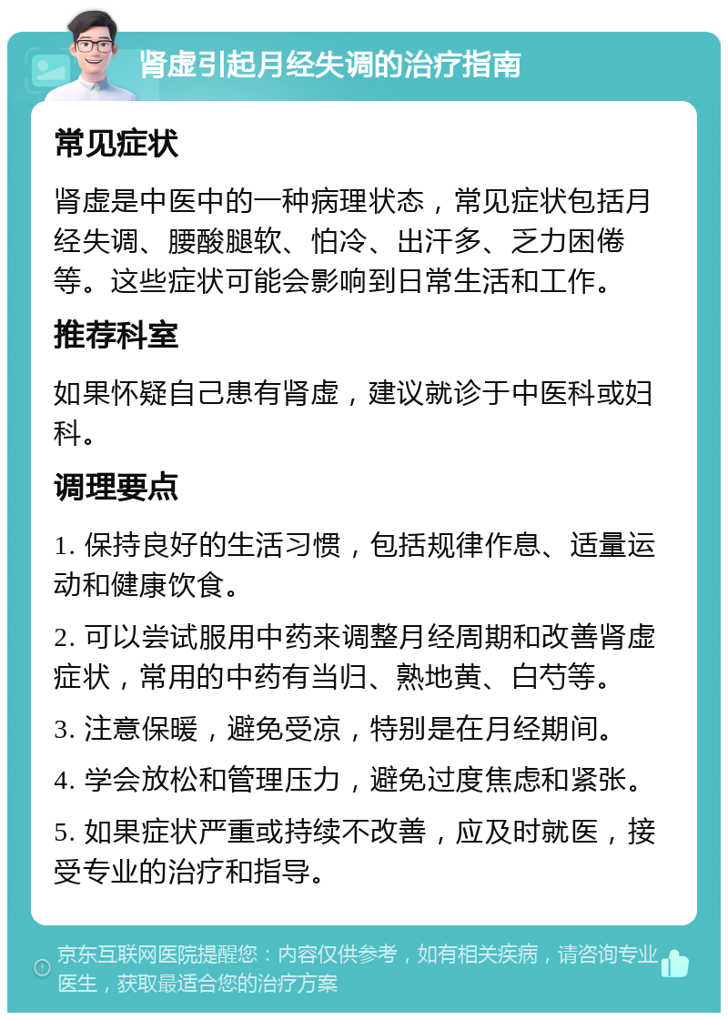 肾虚引起月经失调的治疗指南 常见症状 肾虚是中医中的一种病理状态，常见症状包括月经失调、腰酸腿软、怕冷、出汗多、乏力困倦等。这些症状可能会影响到日常生活和工作。 推荐科室 如果怀疑自己患有肾虚，建议就诊于中医科或妇科。 调理要点 1. 保持良好的生活习惯，包括规律作息、适量运动和健康饮食。 2. 可以尝试服用中药来调整月经周期和改善肾虚症状，常用的中药有当归、熟地黄、白芍等。 3. 注意保暖，避免受凉，特别是在月经期间。 4. 学会放松和管理压力，避免过度焦虑和紧张。 5. 如果症状严重或持续不改善，应及时就医，接受专业的治疗和指导。