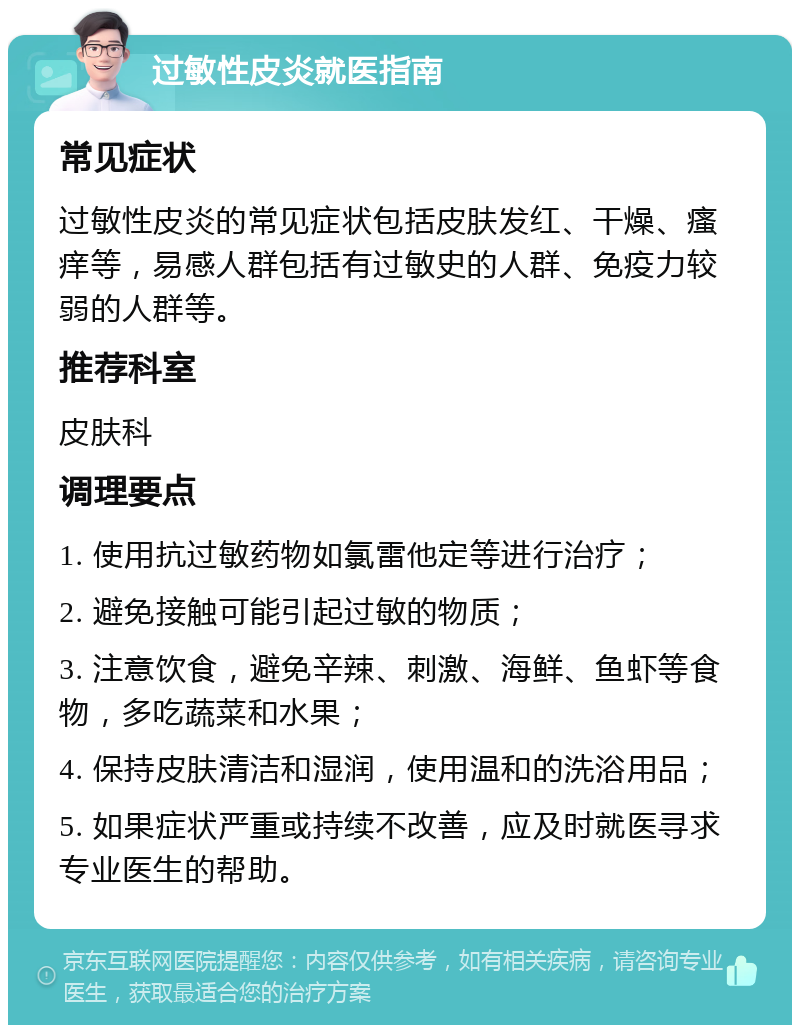 过敏性皮炎就医指南 常见症状 过敏性皮炎的常见症状包括皮肤发红、干燥、瘙痒等，易感人群包括有过敏史的人群、免疫力较弱的人群等。 推荐科室 皮肤科 调理要点 1. 使用抗过敏药物如氯雷他定等进行治疗； 2. 避免接触可能引起过敏的物质； 3. 注意饮食，避免辛辣、刺激、海鲜、鱼虾等食物，多吃蔬菜和水果； 4. 保持皮肤清洁和湿润，使用温和的洗浴用品； 5. 如果症状严重或持续不改善，应及时就医寻求专业医生的帮助。