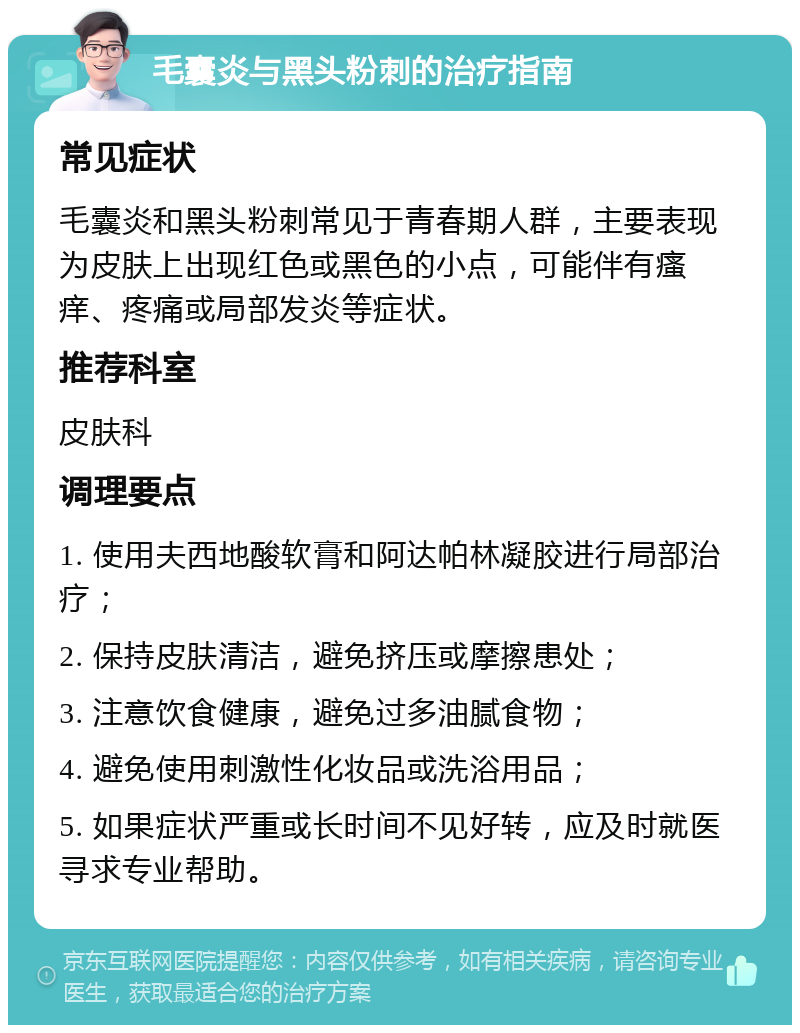 毛囊炎与黑头粉刺的治疗指南 常见症状 毛囊炎和黑头粉刺常见于青春期人群，主要表现为皮肤上出现红色或黑色的小点，可能伴有瘙痒、疼痛或局部发炎等症状。 推荐科室 皮肤科 调理要点 1. 使用夫西地酸软膏和阿达帕林凝胶进行局部治疗； 2. 保持皮肤清洁，避免挤压或摩擦患处； 3. 注意饮食健康，避免过多油腻食物； 4. 避免使用刺激性化妆品或洗浴用品； 5. 如果症状严重或长时间不见好转，应及时就医寻求专业帮助。