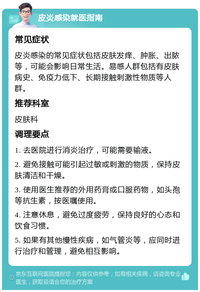 皮炎感染就医指南 常见症状 皮炎感染的常见症状包括皮肤发痒、肿胀、出脓等，可能会影响日常生活。易感人群包括有皮肤病史、免疫力低下、长期接触刺激性物质等人群。 推荐科室 皮肤科 调理要点 1. 去医院进行消炎治疗，可能需要输液。 2. 避免接触可能引起过敏或刺激的物质，保持皮肤清洁和干燥。 3. 使用医生推荐的外用药膏或口服药物，如头孢等抗生素，按医嘱使用。 4. 注意休息，避免过度疲劳，保持良好的心态和饮食习惯。 5. 如果有其他慢性疾病，如气管炎等，应同时进行治疗和管理，避免相互影响。