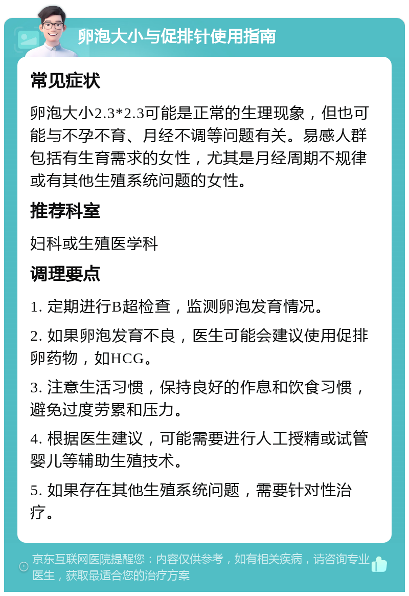 卵泡大小与促排针使用指南 常见症状 卵泡大小2.3*2.3可能是正常的生理现象，但也可能与不孕不育、月经不调等问题有关。易感人群包括有生育需求的女性，尤其是月经周期不规律或有其他生殖系统问题的女性。 推荐科室 妇科或生殖医学科 调理要点 1. 定期进行B超检查，监测卵泡发育情况。 2. 如果卵泡发育不良，医生可能会建议使用促排卵药物，如HCG。 3. 注意生活习惯，保持良好的作息和饮食习惯，避免过度劳累和压力。 4. 根据医生建议，可能需要进行人工授精或试管婴儿等辅助生殖技术。 5. 如果存在其他生殖系统问题，需要针对性治疗。