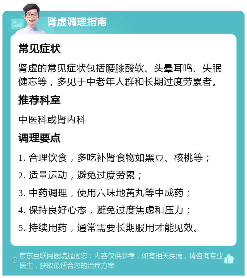 肾虚调理指南 常见症状 肾虚的常见症状包括腰膝酸软、头晕耳鸣、失眠健忘等，多见于中老年人群和长期过度劳累者。 推荐科室 中医科或肾内科 调理要点 1. 合理饮食，多吃补肾食物如黑豆、核桃等； 2. 适量运动，避免过度劳累； 3. 中药调理，使用六味地黄丸等中成药； 4. 保持良好心态，避免过度焦虑和压力； 5. 持续用药，通常需要长期服用才能见效。