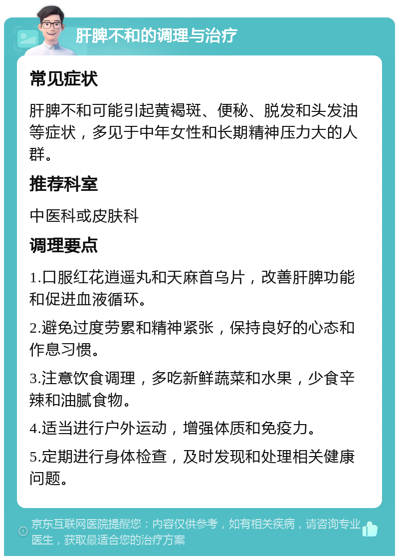 肝脾不和的调理与治疗 常见症状 肝脾不和可能引起黄褐斑、便秘、脱发和头发油等症状，多见于中年女性和长期精神压力大的人群。 推荐科室 中医科或皮肤科 调理要点 1.口服红花逍遥丸和天麻首乌片，改善肝脾功能和促进血液循环。 2.避免过度劳累和精神紧张，保持良好的心态和作息习惯。 3.注意饮食调理，多吃新鲜蔬菜和水果，少食辛辣和油腻食物。 4.适当进行户外运动，增强体质和免疫力。 5.定期进行身体检查，及时发现和处理相关健康问题。