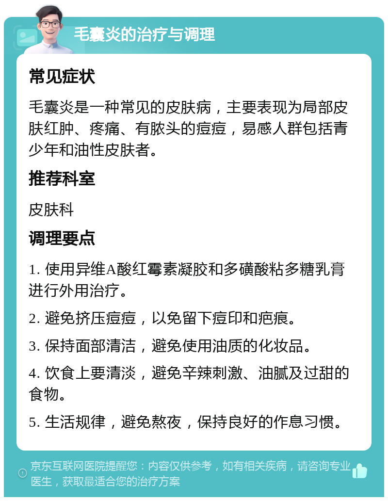 毛囊炎的治疗与调理 常见症状 毛囊炎是一种常见的皮肤病，主要表现为局部皮肤红肿、疼痛、有脓头的痘痘，易感人群包括青少年和油性皮肤者。 推荐科室 皮肤科 调理要点 1. 使用异维A酸红霉素凝胶和多磺酸粘多糖乳膏进行外用治疗。 2. 避免挤压痘痘，以免留下痘印和疤痕。 3. 保持面部清洁，避免使用油质的化妆品。 4. 饮食上要清淡，避免辛辣刺激、油腻及过甜的食物。 5. 生活规律，避免熬夜，保持良好的作息习惯。