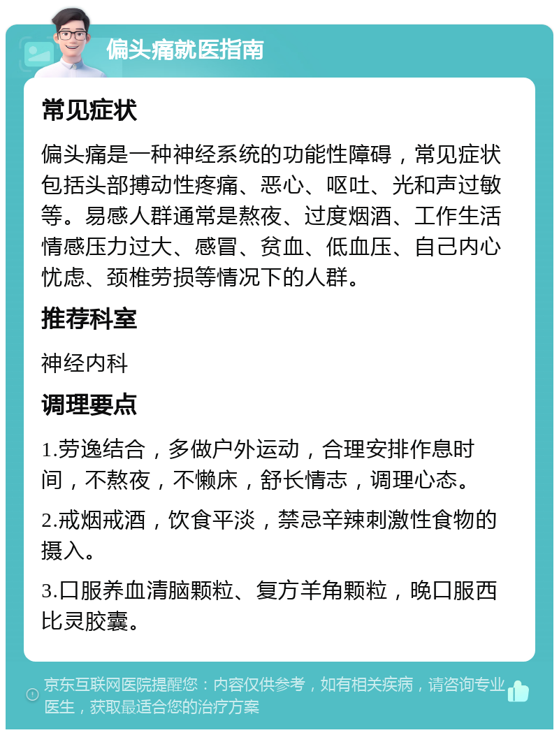 偏头痛就医指南 常见症状 偏头痛是一种神经系统的功能性障碍，常见症状包括头部搏动性疼痛、恶心、呕吐、光和声过敏等。易感人群通常是熬夜、过度烟酒、工作生活情感压力过大、感冒、贫血、低血压、自己内心忧虑、颈椎劳损等情况下的人群。 推荐科室 神经内科 调理要点 1.劳逸结合，多做户外运动，合理安排作息时间，不熬夜，不懒床，舒长情志，调理心态。 2.戒烟戒酒，饮食平淡，禁忌辛辣刺激性食物的摄入。 3.口服养血清脑颗粒、复方羊角颗粒，晚口服西比灵胶囊。