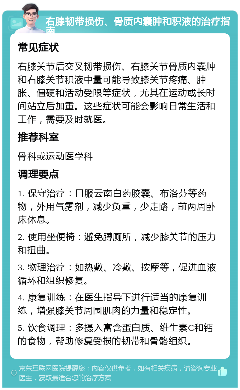 右膝韧带损伤、骨质内囊肿和积液的治疗指南 常见症状 右膝关节后交叉韧带损伤、右膝关节骨质内囊肿和右膝关节积液中量可能导致膝关节疼痛、肿胀、僵硬和活动受限等症状，尤其在运动或长时间站立后加重。这些症状可能会影响日常生活和工作，需要及时就医。 推荐科室 骨科或运动医学科 调理要点 1. 保守治疗：口服云南白药胶囊、布洛芬等药物，外用气雾剂，减少负重，少走路，前两周卧床休息。 2. 使用坐便椅：避免蹲厕所，减少膝关节的压力和扭曲。 3. 物理治疗：如热敷、冷敷、按摩等，促进血液循环和组织修复。 4. 康复训练：在医生指导下进行适当的康复训练，增强膝关节周围肌肉的力量和稳定性。 5. 饮食调理：多摄入富含蛋白质、维生素C和钙的食物，帮助修复受损的韧带和骨骼组织。