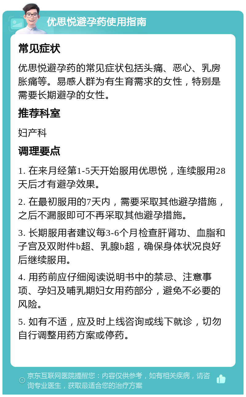 优思悦避孕药使用指南 常见症状 优思悦避孕药的常见症状包括头痛、恶心、乳房胀痛等。易感人群为有生育需求的女性，特别是需要长期避孕的女性。 推荐科室 妇产科 调理要点 1. 在来月经第1-5天开始服用优思悦，连续服用28天后才有避孕效果。 2. 在最初服用的7天内，需要采取其他避孕措施，之后不漏服即可不再采取其他避孕措施。 3. 长期服用者建议每3-6个月检查肝肾功、血脂和子宫及双附件b超、乳腺b超，确保身体状况良好后继续服用。 4. 用药前应仔细阅读说明书中的禁忌、注意事项、孕妇及哺乳期妇女用药部分，避免不必要的风险。 5. 如有不适，应及时上线咨询或线下就诊，切勿自行调整用药方案或停药。