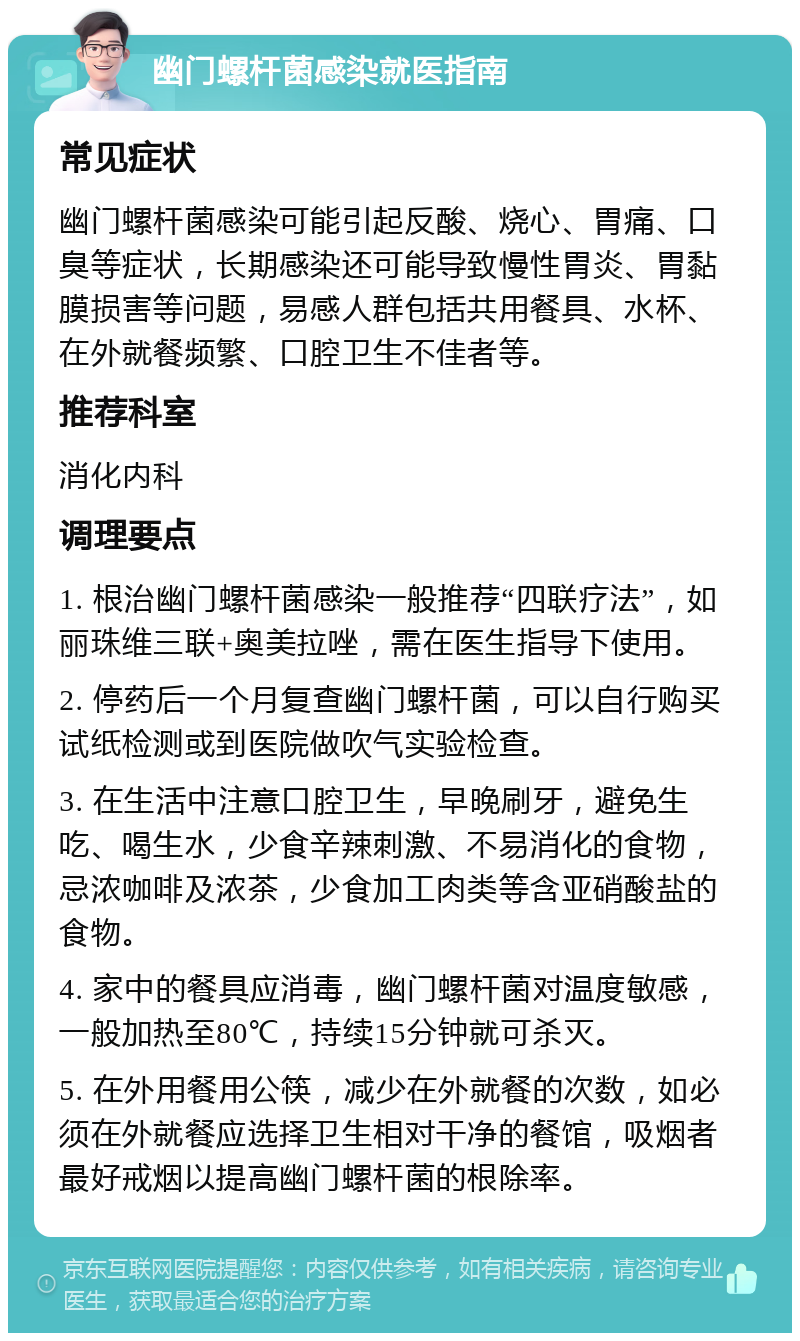 幽门螺杆菌感染就医指南 常见症状 幽门螺杆菌感染可能引起反酸、烧心、胃痛、口臭等症状，长期感染还可能导致慢性胃炎、胃黏膜损害等问题，易感人群包括共用餐具、水杯、在外就餐频繁、口腔卫生不佳者等。 推荐科室 消化内科 调理要点 1. 根治幽门螺杆菌感染一般推荐“四联疗法”，如丽珠维三联+奥美拉唑，需在医生指导下使用。 2. 停药后一个月复查幽门螺杆菌，可以自行购买试纸检测或到医院做吹气实验检查。 3. 在生活中注意口腔卫生，早晚刷牙，避免生吃、喝生水，少食辛辣刺激、不易消化的食物，忌浓咖啡及浓茶，少食加工肉类等含亚硝酸盐的食物。 4. 家中的餐具应消毒，幽门螺杆菌对温度敏感，一般加热至80℃，持续15分钟就可杀灭。 5. 在外用餐用公筷，减少在外就餐的次数，如必须在外就餐应选择卫生相对干净的餐馆，吸烟者最好戒烟以提高幽门螺杆菌的根除率。