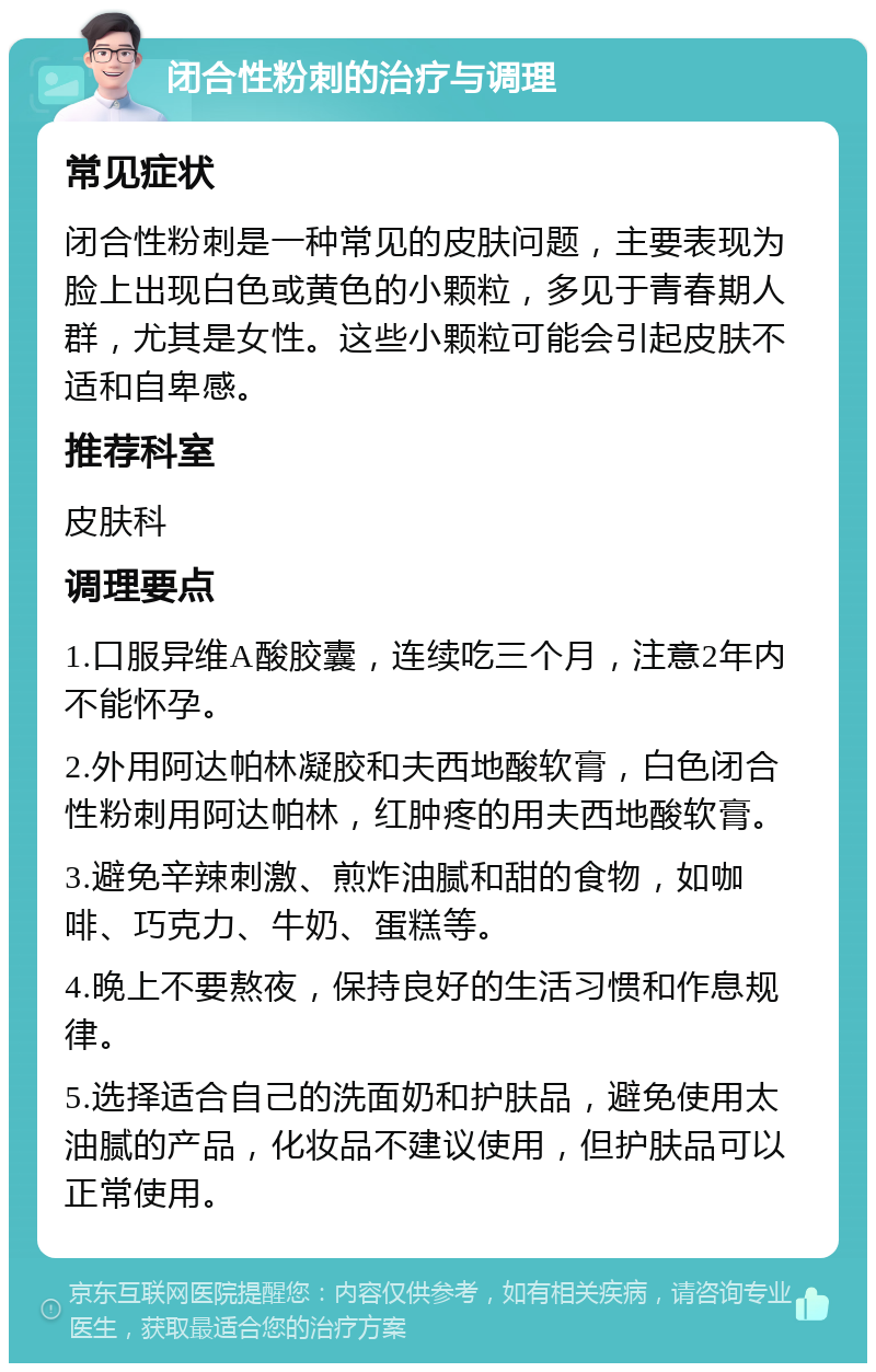 闭合性粉刺的治疗与调理 常见症状 闭合性粉刺是一种常见的皮肤问题，主要表现为脸上出现白色或黄色的小颗粒，多见于青春期人群，尤其是女性。这些小颗粒可能会引起皮肤不适和自卑感。 推荐科室 皮肤科 调理要点 1.口服异维A酸胶囊，连续吃三个月，注意2年内不能怀孕。 2.外用阿达帕林凝胶和夫西地酸软膏，白色闭合性粉刺用阿达帕林，红肿疼的用夫西地酸软膏。 3.避免辛辣刺激、煎炸油腻和甜的食物，如咖啡、巧克力、牛奶、蛋糕等。 4.晚上不要熬夜，保持良好的生活习惯和作息规律。 5.选择适合自己的洗面奶和护肤品，避免使用太油腻的产品，化妆品不建议使用，但护肤品可以正常使用。