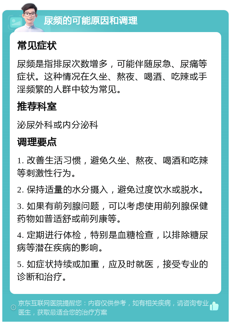 尿频的可能原因和调理 常见症状 尿频是指排尿次数增多，可能伴随尿急、尿痛等症状。这种情况在久坐、熬夜、喝酒、吃辣或手淫频繁的人群中较为常见。 推荐科室 泌尿外科或内分泌科 调理要点 1. 改善生活习惯，避免久坐、熬夜、喝酒和吃辣等刺激性行为。 2. 保持适量的水分摄入，避免过度饮水或脱水。 3. 如果有前列腺问题，可以考虑使用前列腺保健药物如普适舒或前列康等。 4. 定期进行体检，特别是血糖检查，以排除糖尿病等潜在疾病的影响。 5. 如症状持续或加重，应及时就医，接受专业的诊断和治疗。