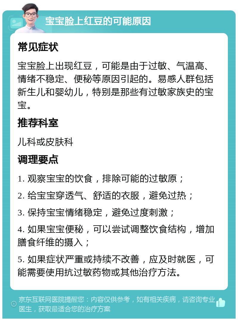 宝宝脸上红豆的可能原因 常见症状 宝宝脸上出现红豆，可能是由于过敏、气温高、情绪不稳定、便秘等原因引起的。易感人群包括新生儿和婴幼儿，特别是那些有过敏家族史的宝宝。 推荐科室 儿科或皮肤科 调理要点 1. 观察宝宝的饮食，排除可能的过敏原； 2. 给宝宝穿透气、舒适的衣服，避免过热； 3. 保持宝宝情绪稳定，避免过度刺激； 4. 如果宝宝便秘，可以尝试调整饮食结构，增加膳食纤维的摄入； 5. 如果症状严重或持续不改善，应及时就医，可能需要使用抗过敏药物或其他治疗方法。