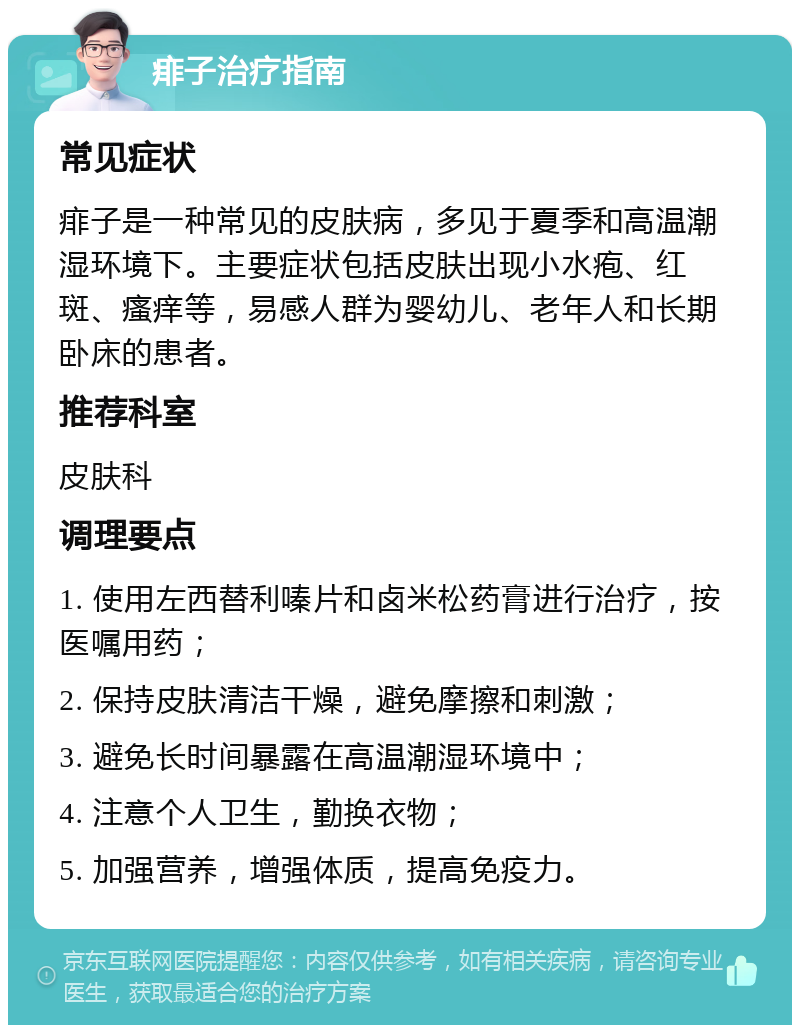 痱子治疗指南 常见症状 痱子是一种常见的皮肤病，多见于夏季和高温潮湿环境下。主要症状包括皮肤出现小水疱、红斑、瘙痒等，易感人群为婴幼儿、老年人和长期卧床的患者。 推荐科室 皮肤科 调理要点 1. 使用左西替利嗪片和卤米松药膏进行治疗，按医嘱用药； 2. 保持皮肤清洁干燥，避免摩擦和刺激； 3. 避免长时间暴露在高温潮湿环境中； 4. 注意个人卫生，勤换衣物； 5. 加强营养，增强体质，提高免疫力。