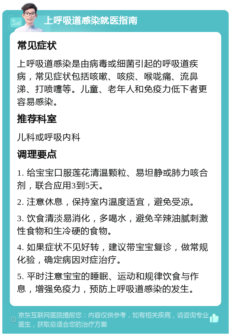 上呼吸道感染就医指南 常见症状 上呼吸道感染是由病毒或细菌引起的呼吸道疾病，常见症状包括咳嗽、咳痰、喉咙痛、流鼻涕、打喷嚏等。儿童、老年人和免疫力低下者更容易感染。 推荐科室 儿科或呼吸内科 调理要点 1. 给宝宝口服莲花清温颗粒、易坦静或肺力咳合剂，联合应用3到5天。 2. 注意休息，保持室内温度适宜，避免受凉。 3. 饮食清淡易消化，多喝水，避免辛辣油腻刺激性食物和生冷硬的食物。 4. 如果症状不见好转，建议带宝宝复诊，做常规化验，确定病因对症治疗。 5. 平时注意宝宝的睡眠、运动和规律饮食与作息，增强免疫力，预防上呼吸道感染的发生。