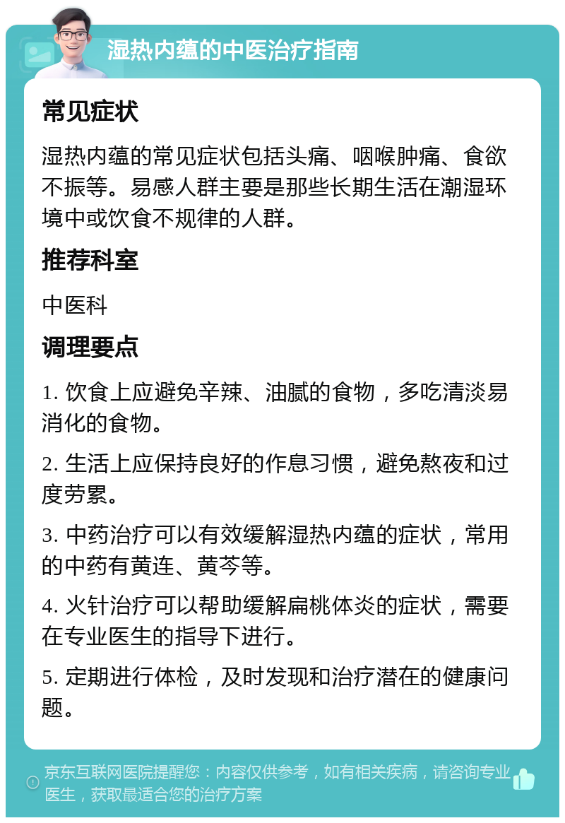 湿热内蕴的中医治疗指南 常见症状 湿热内蕴的常见症状包括头痛、咽喉肿痛、食欲不振等。易感人群主要是那些长期生活在潮湿环境中或饮食不规律的人群。 推荐科室 中医科 调理要点 1. 饮食上应避免辛辣、油腻的食物，多吃清淡易消化的食物。 2. 生活上应保持良好的作息习惯，避免熬夜和过度劳累。 3. 中药治疗可以有效缓解湿热内蕴的症状，常用的中药有黄连、黄芩等。 4. 火针治疗可以帮助缓解扁桃体炎的症状，需要在专业医生的指导下进行。 5. 定期进行体检，及时发现和治疗潜在的健康问题。