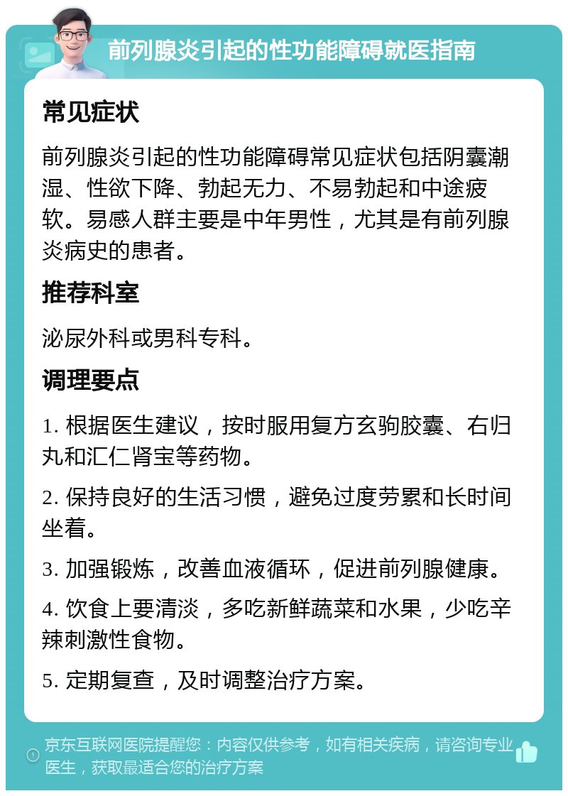 前列腺炎引起的性功能障碍就医指南 常见症状 前列腺炎引起的性功能障碍常见症状包括阴囊潮湿、性欲下降、勃起无力、不易勃起和中途疲软。易感人群主要是中年男性，尤其是有前列腺炎病史的患者。 推荐科室 泌尿外科或男科专科。 调理要点 1. 根据医生建议，按时服用复方玄驹胶囊、右归丸和汇仁肾宝等药物。 2. 保持良好的生活习惯，避免过度劳累和长时间坐着。 3. 加强锻炼，改善血液循环，促进前列腺健康。 4. 饮食上要清淡，多吃新鲜蔬菜和水果，少吃辛辣刺激性食物。 5. 定期复查，及时调整治疗方案。