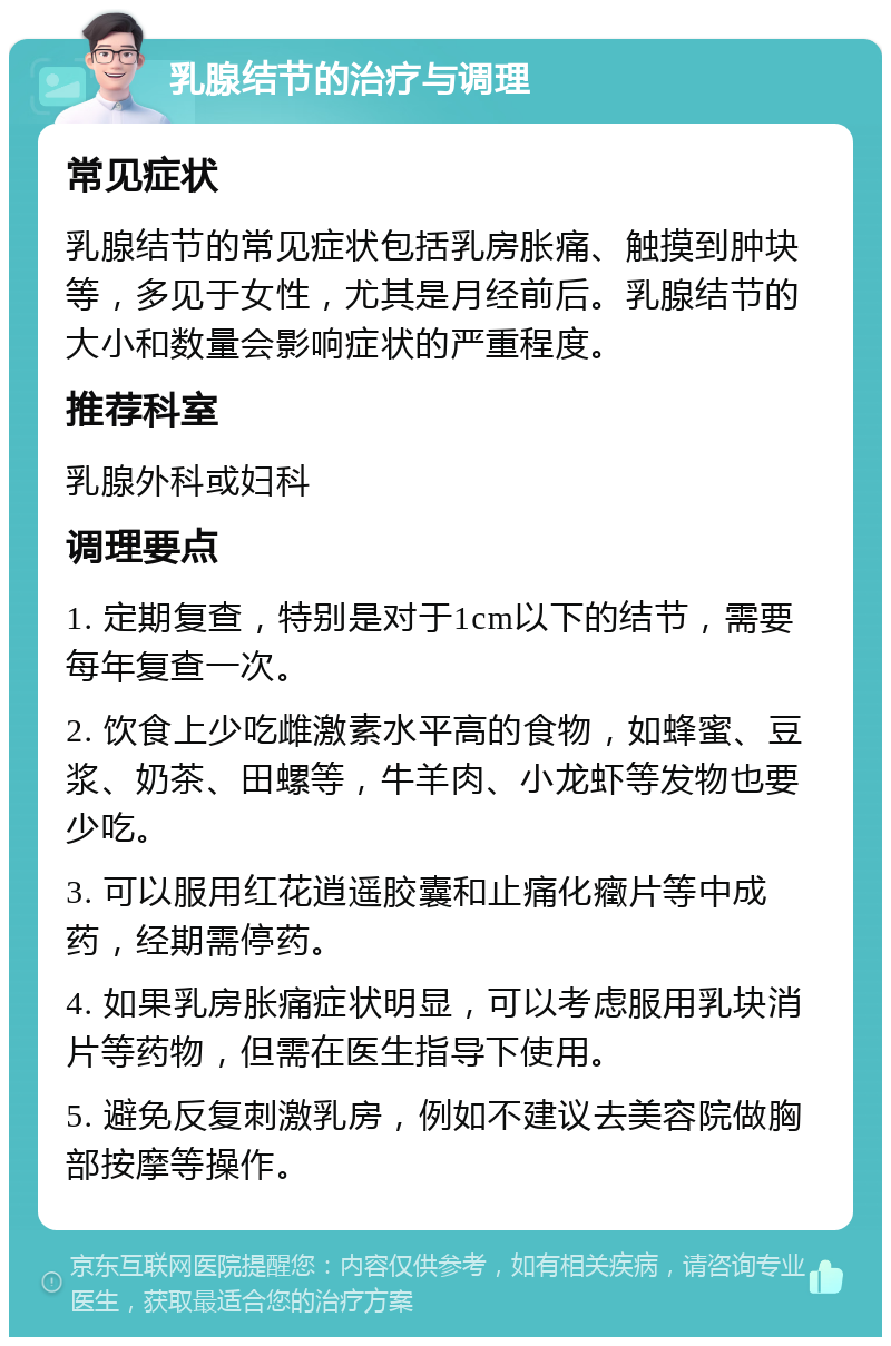 乳腺结节的治疗与调理 常见症状 乳腺结节的常见症状包括乳房胀痛、触摸到肿块等，多见于女性，尤其是月经前后。乳腺结节的大小和数量会影响症状的严重程度。 推荐科室 乳腺外科或妇科 调理要点 1. 定期复查，特别是对于1cm以下的结节，需要每年复查一次。 2. 饮食上少吃雌激素水平高的食物，如蜂蜜、豆浆、奶茶、田螺等，牛羊肉、小龙虾等发物也要少吃。 3. 可以服用红花逍遥胶囊和止痛化癥片等中成药，经期需停药。 4. 如果乳房胀痛症状明显，可以考虑服用乳块消片等药物，但需在医生指导下使用。 5. 避免反复刺激乳房，例如不建议去美容院做胸部按摩等操作。