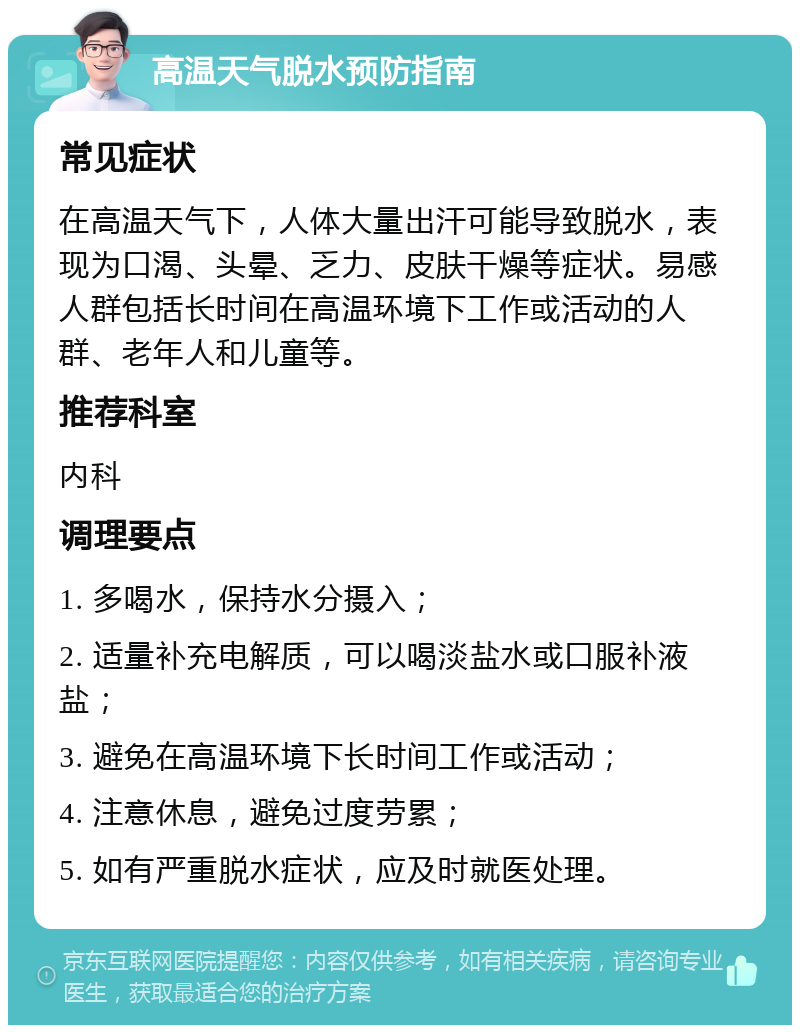 高温天气脱水预防指南 常见症状 在高温天气下，人体大量出汗可能导致脱水，表现为口渴、头晕、乏力、皮肤干燥等症状。易感人群包括长时间在高温环境下工作或活动的人群、老年人和儿童等。 推荐科室 内科 调理要点 1. 多喝水，保持水分摄入； 2. 适量补充电解质，可以喝淡盐水或口服补液盐； 3. 避免在高温环境下长时间工作或活动； 4. 注意休息，避免过度劳累； 5. 如有严重脱水症状，应及时就医处理。