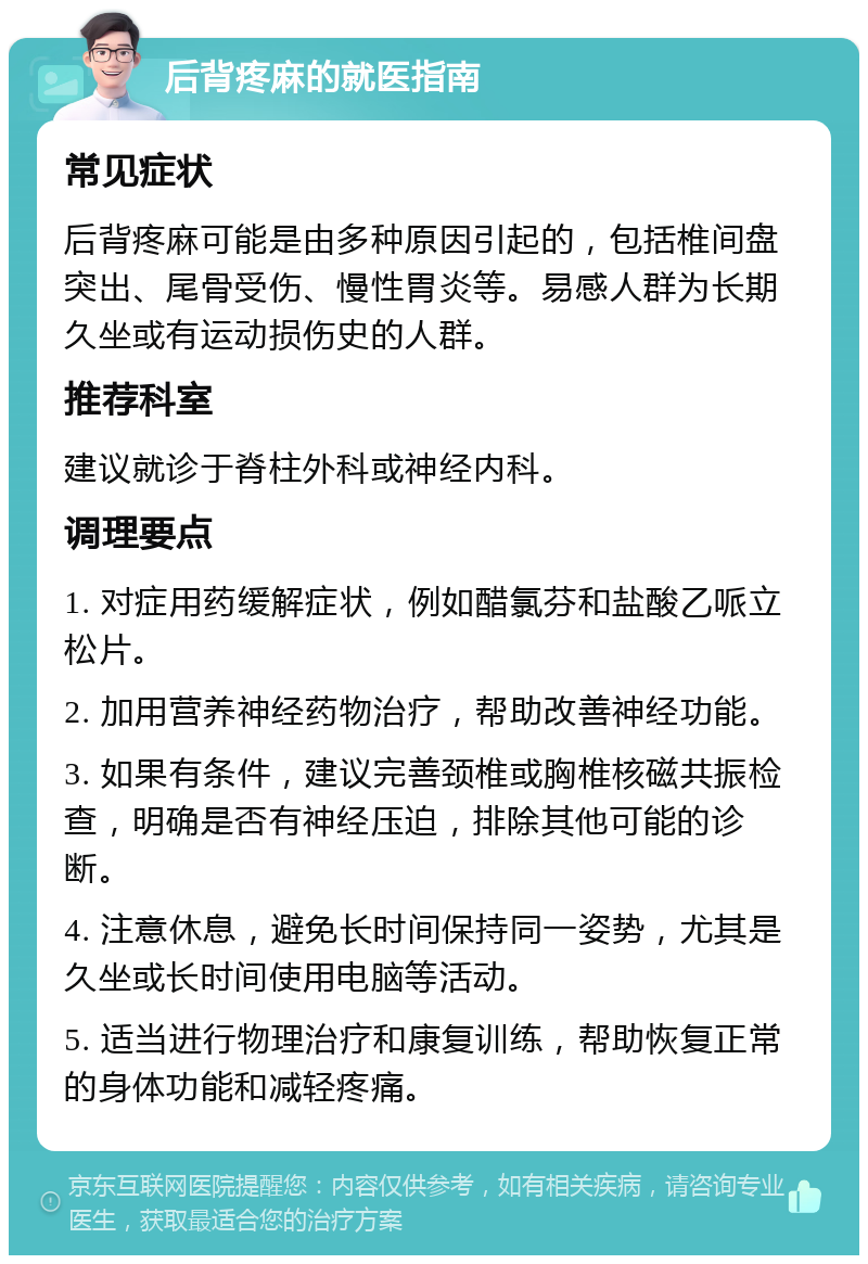 后背疼麻的就医指南 常见症状 后背疼麻可能是由多种原因引起的，包括椎间盘突出、尾骨受伤、慢性胃炎等。易感人群为长期久坐或有运动损伤史的人群。 推荐科室 建议就诊于脊柱外科或神经内科。 调理要点 1. 对症用药缓解症状，例如醋氯芬和盐酸乙哌立松片。 2. 加用营养神经药物治疗，帮助改善神经功能。 3. 如果有条件，建议完善颈椎或胸椎核磁共振检查，明确是否有神经压迫，排除其他可能的诊断。 4. 注意休息，避免长时间保持同一姿势，尤其是久坐或长时间使用电脑等活动。 5. 适当进行物理治疗和康复训练，帮助恢复正常的身体功能和减轻疼痛。