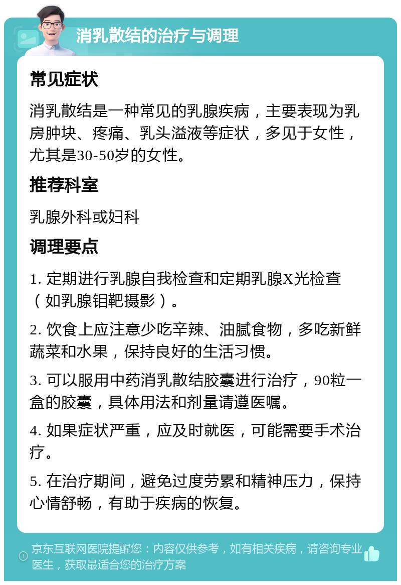 消乳散结的治疗与调理 常见症状 消乳散结是一种常见的乳腺疾病，主要表现为乳房肿块、疼痛、乳头溢液等症状，多见于女性，尤其是30-50岁的女性。 推荐科室 乳腺外科或妇科 调理要点 1. 定期进行乳腺自我检查和定期乳腺X光检查（如乳腺钼靶摄影）。 2. 饮食上应注意少吃辛辣、油腻食物，多吃新鲜蔬菜和水果，保持良好的生活习惯。 3. 可以服用中药消乳散结胶囊进行治疗，90粒一盒的胶囊，具体用法和剂量请遵医嘱。 4. 如果症状严重，应及时就医，可能需要手术治疗。 5. 在治疗期间，避免过度劳累和精神压力，保持心情舒畅，有助于疾病的恢复。