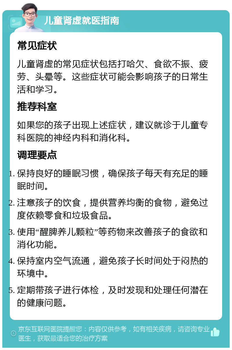 儿童肾虚就医指南 常见症状 儿童肾虚的常见症状包括打哈欠、食欲不振、疲劳、头晕等。这些症状可能会影响孩子的日常生活和学习。 推荐科室 如果您的孩子出现上述症状，建议就诊于儿童专科医院的神经内科和消化科。 调理要点 保持良好的睡眠习惯，确保孩子每天有充足的睡眠时间。 注意孩子的饮食，提供营养均衡的食物，避免过度依赖零食和垃圾食品。 使用“醒脾养儿颗粒”等药物来改善孩子的食欲和消化功能。 保持室内空气流通，避免孩子长时间处于闷热的环境中。 定期带孩子进行体检，及时发现和处理任何潜在的健康问题。