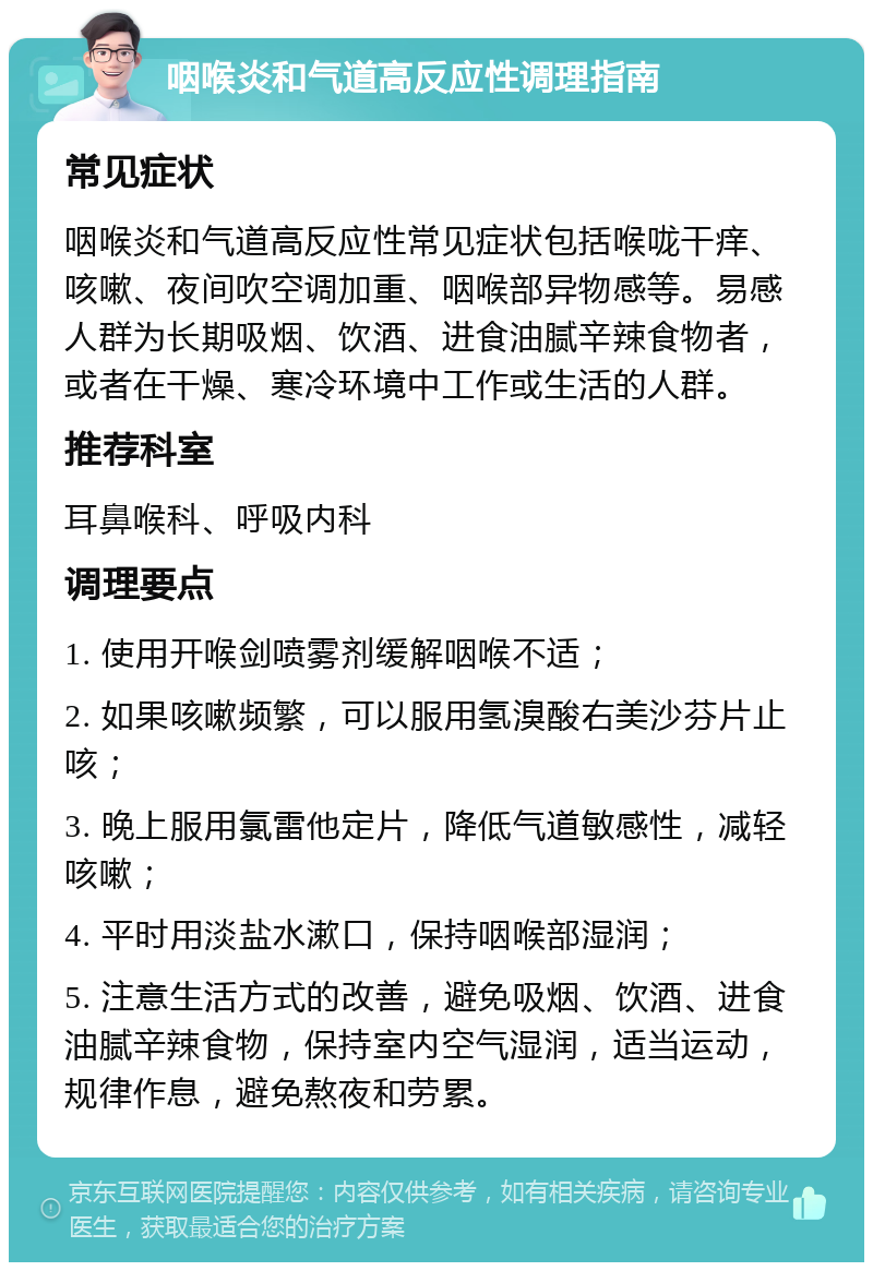 咽喉炎和气道高反应性调理指南 常见症状 咽喉炎和气道高反应性常见症状包括喉咙干痒、咳嗽、夜间吹空调加重、咽喉部异物感等。易感人群为长期吸烟、饮酒、进食油腻辛辣食物者，或者在干燥、寒冷环境中工作或生活的人群。 推荐科室 耳鼻喉科、呼吸内科 调理要点 1. 使用开喉剑喷雾剂缓解咽喉不适； 2. 如果咳嗽频繁，可以服用氢溴酸右美沙芬片止咳； 3. 晚上服用氯雷他定片，降低气道敏感性，减轻咳嗽； 4. 平时用淡盐水漱口，保持咽喉部湿润； 5. 注意生活方式的改善，避免吸烟、饮酒、进食油腻辛辣食物，保持室内空气湿润，适当运动，规律作息，避免熬夜和劳累。