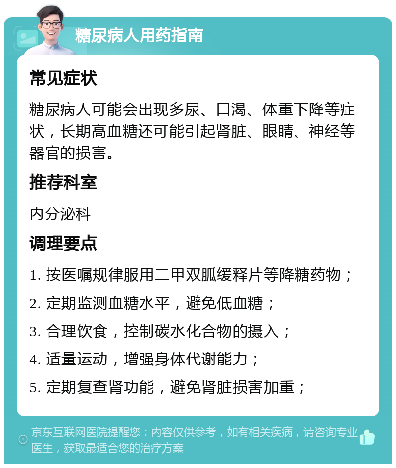 糖尿病人用药指南 常见症状 糖尿病人可能会出现多尿、口渴、体重下降等症状，长期高血糖还可能引起肾脏、眼睛、神经等器官的损害。 推荐科室 内分泌科 调理要点 1. 按医嘱规律服用二甲双胍缓释片等降糖药物； 2. 定期监测血糖水平，避免低血糖； 3. 合理饮食，控制碳水化合物的摄入； 4. 适量运动，增强身体代谢能力； 5. 定期复查肾功能，避免肾脏损害加重；