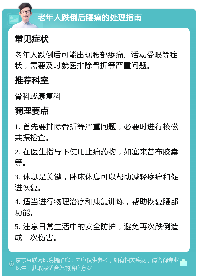 老年人跌倒后腰痛的处理指南 常见症状 老年人跌倒后可能出现腰部疼痛、活动受限等症状，需要及时就医排除骨折等严重问题。 推荐科室 骨科或康复科 调理要点 1. 首先要排除骨折等严重问题，必要时进行核磁共振检查。 2. 在医生指导下使用止痛药物，如塞来昔布胶囊等。 3. 休息是关键，卧床休息可以帮助减轻疼痛和促进恢复。 4. 适当进行物理治疗和康复训练，帮助恢复腰部功能。 5. 注意日常生活中的安全防护，避免再次跌倒造成二次伤害。