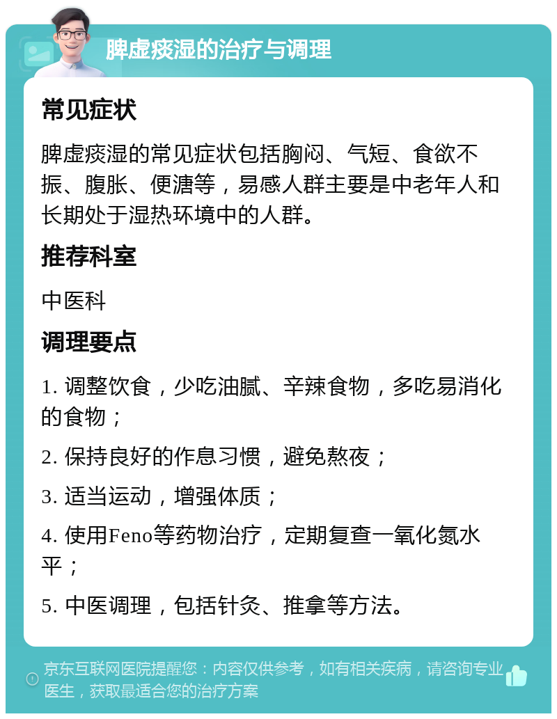 脾虚痰湿的治疗与调理 常见症状 脾虚痰湿的常见症状包括胸闷、气短、食欲不振、腹胀、便溏等，易感人群主要是中老年人和长期处于湿热环境中的人群。 推荐科室 中医科 调理要点 1. 调整饮食，少吃油腻、辛辣食物，多吃易消化的食物； 2. 保持良好的作息习惯，避免熬夜； 3. 适当运动，增强体质； 4. 使用Feno等药物治疗，定期复查一氧化氮水平； 5. 中医调理，包括针灸、推拿等方法。