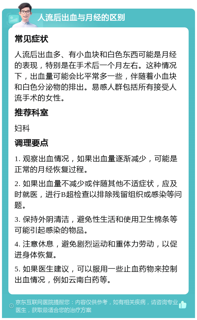 人流后出血与月经的区别 常见症状 人流后出血多、有小血块和白色东西可能是月经的表现，特别是在手术后一个月左右。这种情况下，出血量可能会比平常多一些，伴随着小血块和白色分泌物的排出。易感人群包括所有接受人流手术的女性。 推荐科室 妇科 调理要点 1. 观察出血情况，如果出血量逐渐减少，可能是正常的月经恢复过程。 2. 如果出血量不减少或伴随其他不适症状，应及时就医，进行B超检查以排除残留组织或感染等问题。 3. 保持外阴清洁，避免性生活和使用卫生棉条等可能引起感染的物品。 4. 注意休息，避免剧烈运动和重体力劳动，以促进身体恢复。 5. 如果医生建议，可以服用一些止血药物来控制出血情况，例如云南白药等。