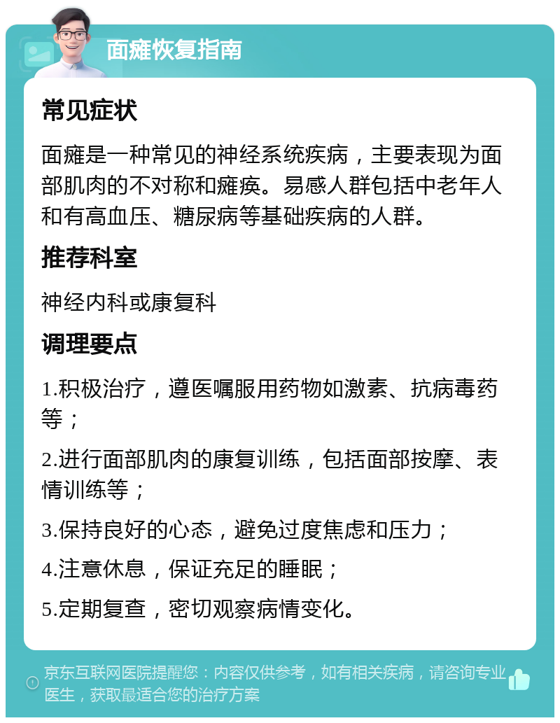 面瘫恢复指南 常见症状 面瘫是一种常见的神经系统疾病，主要表现为面部肌肉的不对称和瘫痪。易感人群包括中老年人和有高血压、糖尿病等基础疾病的人群。 推荐科室 神经内科或康复科 调理要点 1.积极治疗，遵医嘱服用药物如激素、抗病毒药等； 2.进行面部肌肉的康复训练，包括面部按摩、表情训练等； 3.保持良好的心态，避免过度焦虑和压力； 4.注意休息，保证充足的睡眠； 5.定期复查，密切观察病情变化。