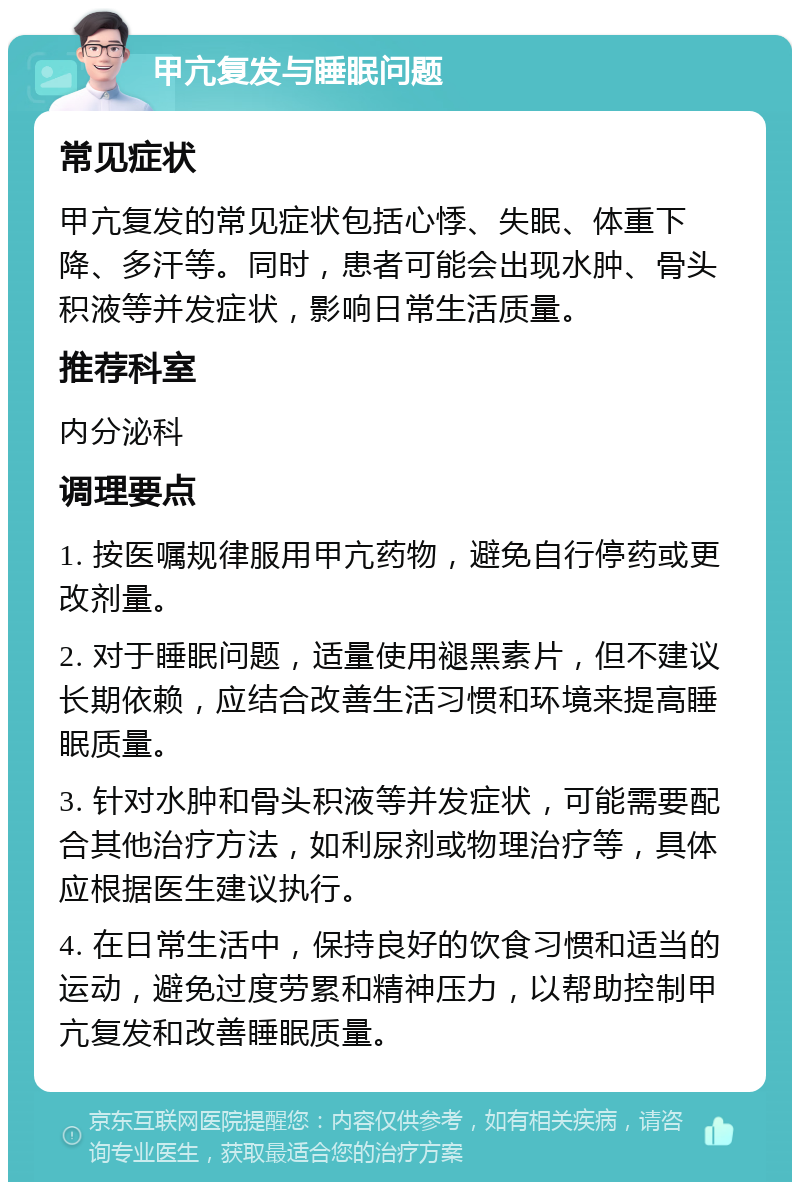 甲亢复发与睡眠问题 常见症状 甲亢复发的常见症状包括心悸、失眠、体重下降、多汗等。同时，患者可能会出现水肿、骨头积液等并发症状，影响日常生活质量。 推荐科室 内分泌科 调理要点 1. 按医嘱规律服用甲亢药物，避免自行停药或更改剂量。 2. 对于睡眠问题，适量使用褪黑素片，但不建议长期依赖，应结合改善生活习惯和环境来提高睡眠质量。 3. 针对水肿和骨头积液等并发症状，可能需要配合其他治疗方法，如利尿剂或物理治疗等，具体应根据医生建议执行。 4. 在日常生活中，保持良好的饮食习惯和适当的运动，避免过度劳累和精神压力，以帮助控制甲亢复发和改善睡眠质量。