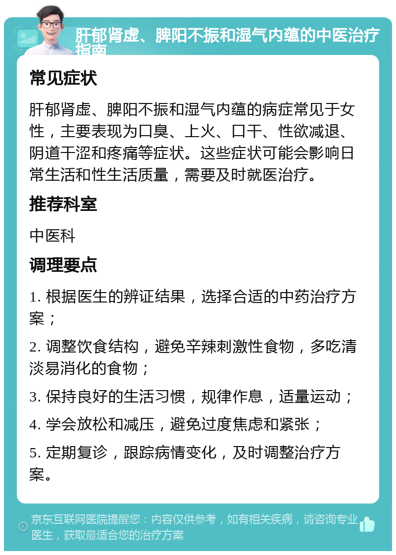 肝郁肾虚、脾阳不振和湿气内蕴的中医治疗指南 常见症状 肝郁肾虚、脾阳不振和湿气内蕴的病症常见于女性，主要表现为口臭、上火、口干、性欲减退、阴道干涩和疼痛等症状。这些症状可能会影响日常生活和性生活质量，需要及时就医治疗。 推荐科室 中医科 调理要点 1. 根据医生的辨证结果，选择合适的中药治疗方案； 2. 调整饮食结构，避免辛辣刺激性食物，多吃清淡易消化的食物； 3. 保持良好的生活习惯，规律作息，适量运动； 4. 学会放松和减压，避免过度焦虑和紧张； 5. 定期复诊，跟踪病情变化，及时调整治疗方案。