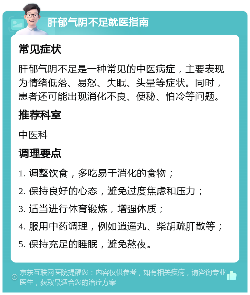 肝郁气阴不足就医指南 常见症状 肝郁气阴不足是一种常见的中医病症，主要表现为情绪低落、易怒、失眠、头晕等症状。同时，患者还可能出现消化不良、便秘、怕冷等问题。 推荐科室 中医科 调理要点 1. 调整饮食，多吃易于消化的食物； 2. 保持良好的心态，避免过度焦虑和压力； 3. 适当进行体育锻炼，增强体质； 4. 服用中药调理，例如逍遥丸、柴胡疏肝散等； 5. 保持充足的睡眠，避免熬夜。